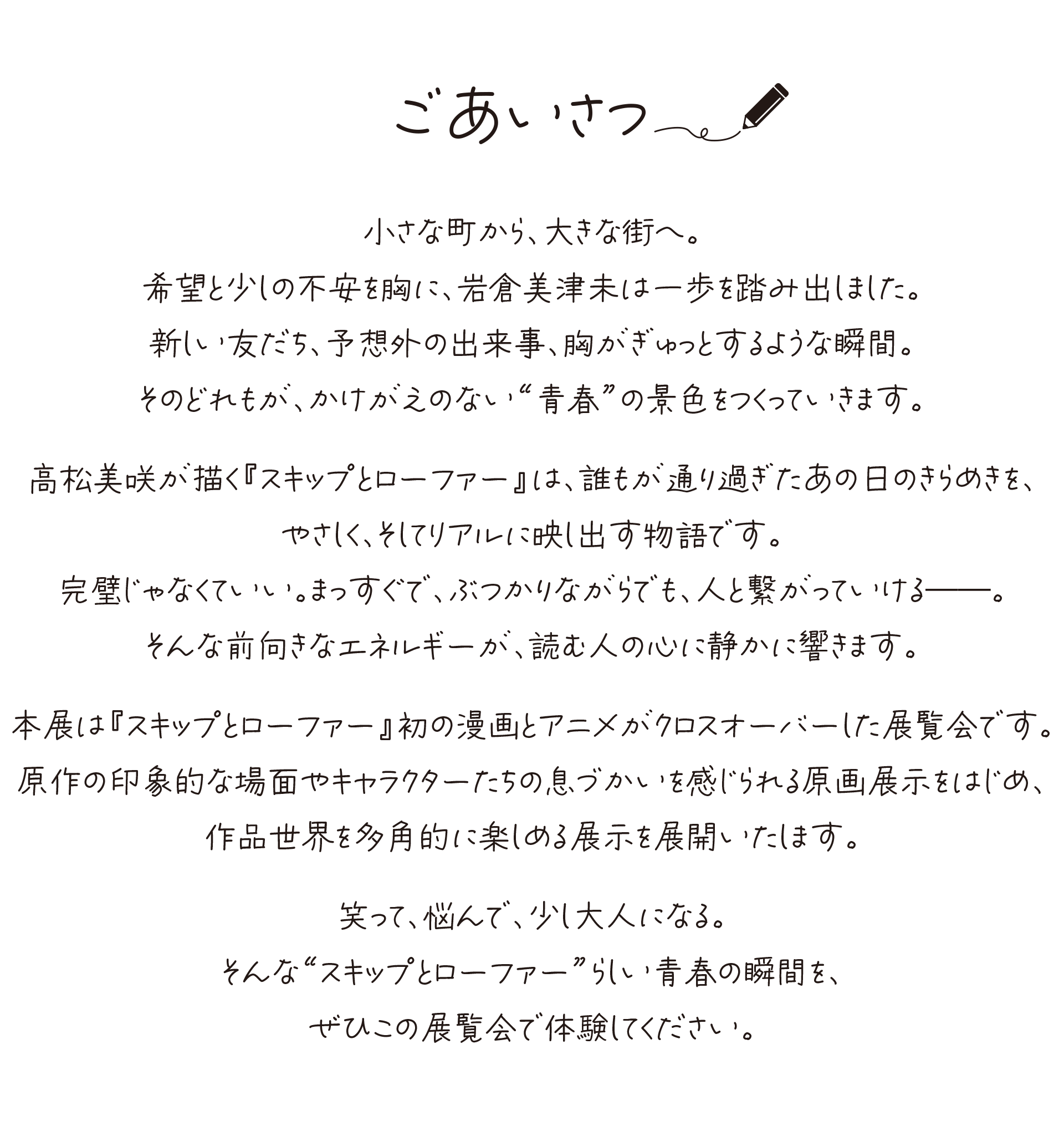 ごあいさつ
小さな町から、大きな街へ。
希望と少しの不安を胸に、岩倉美津未は一歩を踏み出しました。
新しい友だち、予想外の出来事、胸がぎゅっとするような瞬間。
そのどれもが、かけがえのない“青春”の景色をつくっていきます。
高松美咲が描く『スキップとローファー』は、
誰もが通り過ぎたあの日のきらめきを、
やさしく、そしてリアルに映し出す物語です。
完璧じゃなくていい。
まっすぐで、ぶつかりながらでも、人と繋がっていける――。
そんな前向きなエネルギーが、読む人の心に静かに響きます。
本展は『スキップとローファー』初の漫画とアニメが
クロスオーバーした展覧会です。
原作の印象的な場面やキャラクターたちの
息づかいを感じられる原画展示をはじめ、
作品世界を多角的に楽しめる展示を展開いたします。
笑って、悩んで、少し大人になる。
そんな“スキップとローファー”らしい青春の瞬間を、
ぜひこの展覧会で体験してください。